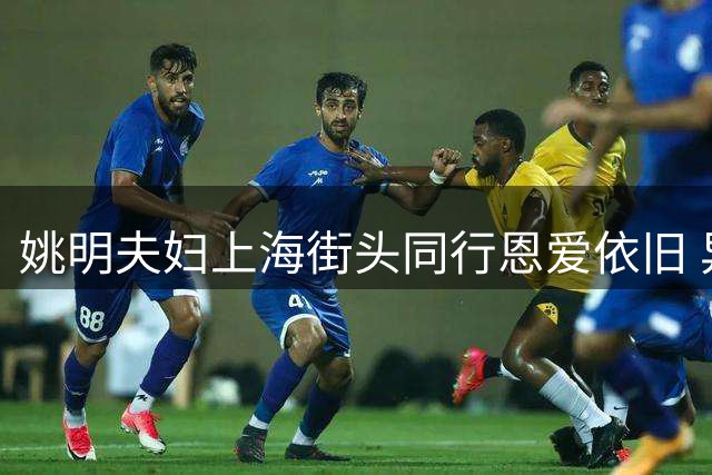 姚明夫妇上海街头同行恩爱依旧 异地生活不减感情